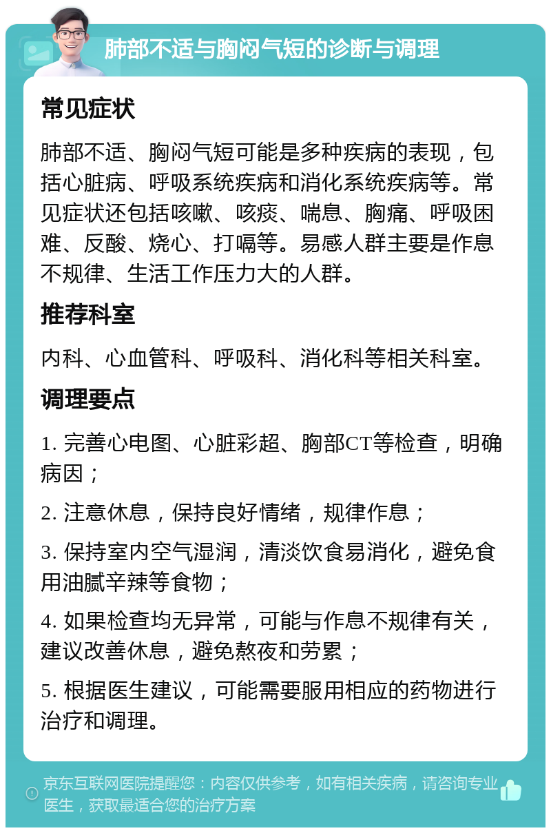 肺部不适与胸闷气短的诊断与调理 常见症状 肺部不适、胸闷气短可能是多种疾病的表现，包括心脏病、呼吸系统疾病和消化系统疾病等。常见症状还包括咳嗽、咳痰、喘息、胸痛、呼吸困难、反酸、烧心、打嗝等。易感人群主要是作息不规律、生活工作压力大的人群。 推荐科室 内科、心血管科、呼吸科、消化科等相关科室。 调理要点 1. 完善心电图、心脏彩超、胸部CT等检查，明确病因； 2. 注意休息，保持良好情绪，规律作息； 3. 保持室内空气湿润，清淡饮食易消化，避免食用油腻辛辣等食物； 4. 如果检查均无异常，可能与作息不规律有关，建议改善休息，避免熬夜和劳累； 5. 根据医生建议，可能需要服用相应的药物进行治疗和调理。