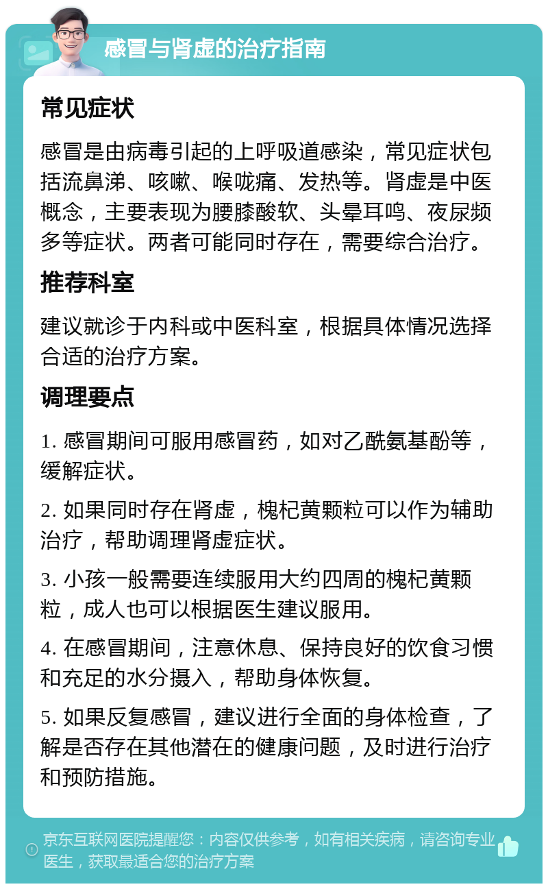 感冒与肾虚的治疗指南 常见症状 感冒是由病毒引起的上呼吸道感染，常见症状包括流鼻涕、咳嗽、喉咙痛、发热等。肾虚是中医概念，主要表现为腰膝酸软、头晕耳鸣、夜尿频多等症状。两者可能同时存在，需要综合治疗。 推荐科室 建议就诊于内科或中医科室，根据具体情况选择合适的治疗方案。 调理要点 1. 感冒期间可服用感冒药，如对乙酰氨基酚等，缓解症状。 2. 如果同时存在肾虚，槐杞黄颗粒可以作为辅助治疗，帮助调理肾虚症状。 3. 小孩一般需要连续服用大约四周的槐杞黄颗粒，成人也可以根据医生建议服用。 4. 在感冒期间，注意休息、保持良好的饮食习惯和充足的水分摄入，帮助身体恢复。 5. 如果反复感冒，建议进行全面的身体检查，了解是否存在其他潜在的健康问题，及时进行治疗和预防措施。