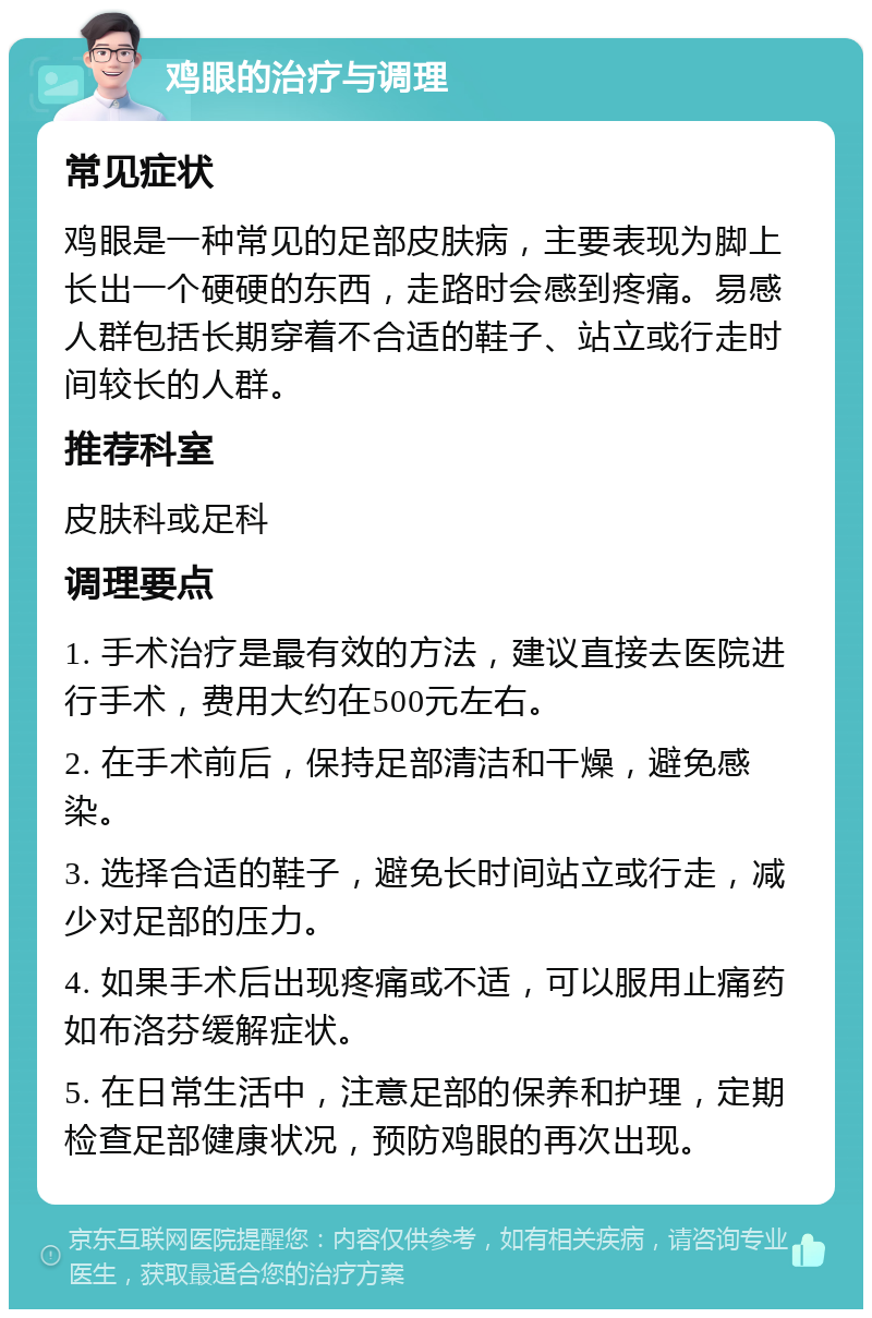 鸡眼的治疗与调理 常见症状 鸡眼是一种常见的足部皮肤病，主要表现为脚上长出一个硬硬的东西，走路时会感到疼痛。易感人群包括长期穿着不合适的鞋子、站立或行走时间较长的人群。 推荐科室 皮肤科或足科 调理要点 1. 手术治疗是最有效的方法，建议直接去医院进行手术，费用大约在500元左右。 2. 在手术前后，保持足部清洁和干燥，避免感染。 3. 选择合适的鞋子，避免长时间站立或行走，减少对足部的压力。 4. 如果手术后出现疼痛或不适，可以服用止痛药如布洛芬缓解症状。 5. 在日常生活中，注意足部的保养和护理，定期检查足部健康状况，预防鸡眼的再次出现。