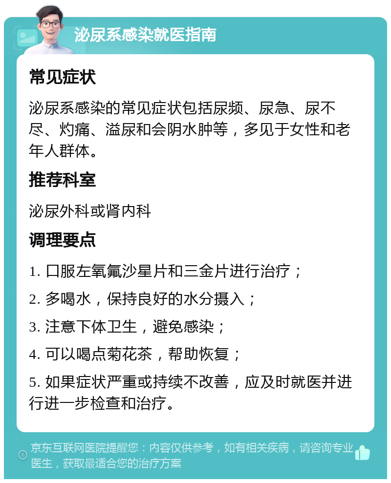 泌尿系感染就医指南 常见症状 泌尿系感染的常见症状包括尿频、尿急、尿不尽、灼痛、溢尿和会阴水肿等，多见于女性和老年人群体。 推荐科室 泌尿外科或肾内科 调理要点 1. 口服左氧氟沙星片和三金片进行治疗； 2. 多喝水，保持良好的水分摄入； 3. 注意下体卫生，避免感染； 4. 可以喝点菊花茶，帮助恢复； 5. 如果症状严重或持续不改善，应及时就医并进行进一步检查和治疗。