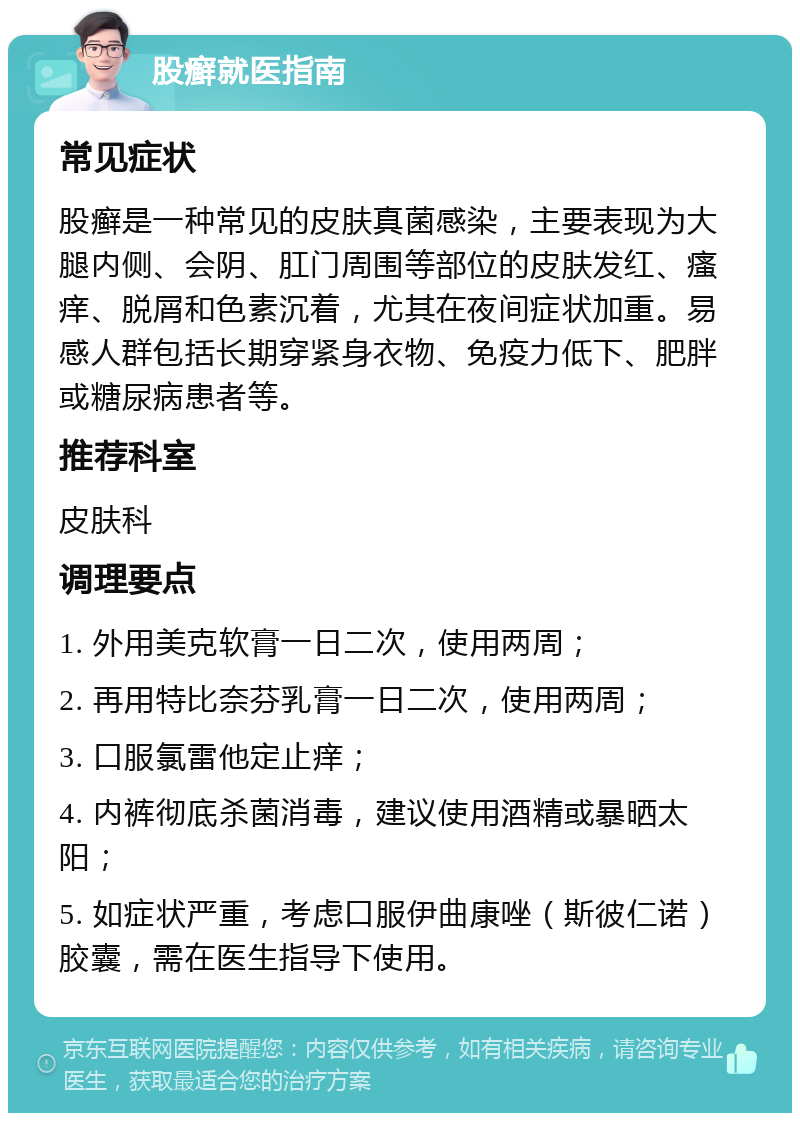 股癣就医指南 常见症状 股癣是一种常见的皮肤真菌感染，主要表现为大腿内侧、会阴、肛门周围等部位的皮肤发红、瘙痒、脱屑和色素沉着，尤其在夜间症状加重。易感人群包括长期穿紧身衣物、免疫力低下、肥胖或糖尿病患者等。 推荐科室 皮肤科 调理要点 1. 外用美克软膏一日二次，使用两周； 2. 再用特比奈芬乳膏一日二次，使用两周； 3. 口服氯雷他定止痒； 4. 内裤彻底杀菌消毒，建议使用酒精或暴晒太阳； 5. 如症状严重，考虑口服伊曲康唑（斯彼仁诺）胶囊，需在医生指导下使用。