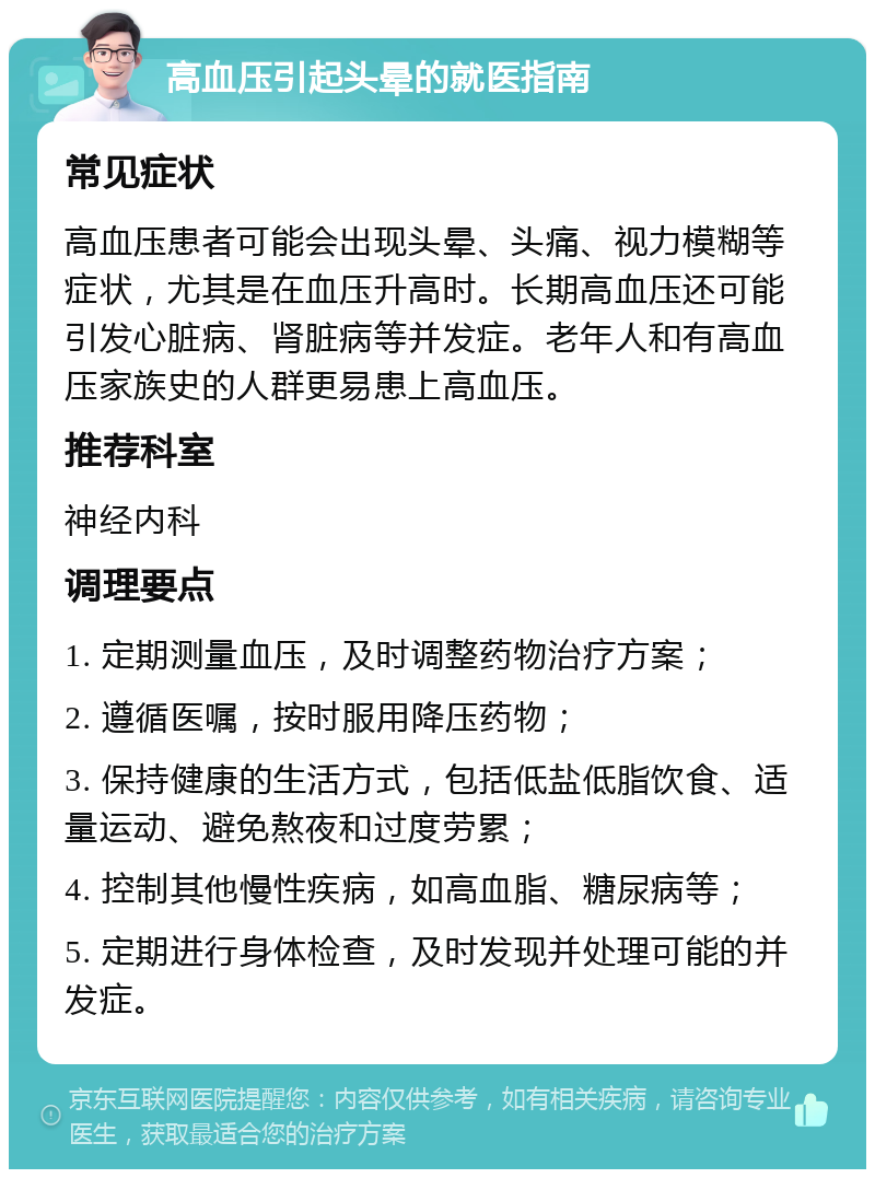 高血压引起头晕的就医指南 常见症状 高血压患者可能会出现头晕、头痛、视力模糊等症状，尤其是在血压升高时。长期高血压还可能引发心脏病、肾脏病等并发症。老年人和有高血压家族史的人群更易患上高血压。 推荐科室 神经内科 调理要点 1. 定期测量血压，及时调整药物治疗方案； 2. 遵循医嘱，按时服用降压药物； 3. 保持健康的生活方式，包括低盐低脂饮食、适量运动、避免熬夜和过度劳累； 4. 控制其他慢性疾病，如高血脂、糖尿病等； 5. 定期进行身体检查，及时发现并处理可能的并发症。