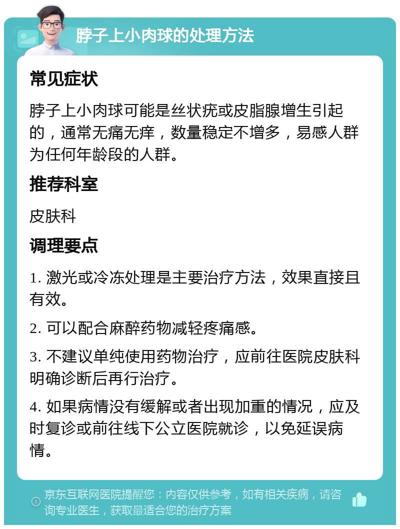 脖子上小肉球的处理方法 常见症状 脖子上小肉球可能是丝状疣或皮脂腺增生引起的，通常无痛无痒，数量稳定不增多，易感人群为任何年龄段的人群。 推荐科室 皮肤科 调理要点 1. 激光或冷冻处理是主要治疗方法，效果直接且有效。 2. 可以配合麻醉药物减轻疼痛感。 3. 不建议单纯使用药物治疗，应前往医院皮肤科明确诊断后再行治疗。 4. 如果病情没有缓解或者出现加重的情况，应及时复诊或前往线下公立医院就诊，以免延误病情。