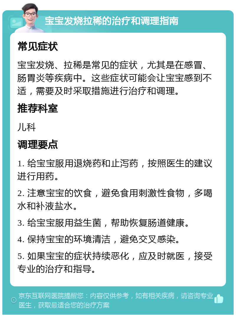 宝宝发烧拉稀的治疗和调理指南 常见症状 宝宝发烧、拉稀是常见的症状，尤其是在感冒、肠胃炎等疾病中。这些症状可能会让宝宝感到不适，需要及时采取措施进行治疗和调理。 推荐科室 儿科 调理要点 1. 给宝宝服用退烧药和止泻药，按照医生的建议进行用药。 2. 注意宝宝的饮食，避免食用刺激性食物，多喝水和补液盐水。 3. 给宝宝服用益生菌，帮助恢复肠道健康。 4. 保持宝宝的环境清洁，避免交叉感染。 5. 如果宝宝的症状持续恶化，应及时就医，接受专业的治疗和指导。