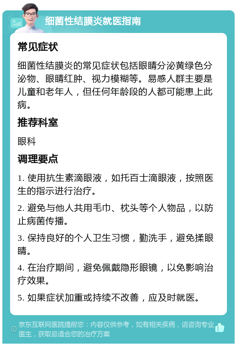 细菌性结膜炎就医指南 常见症状 细菌性结膜炎的常见症状包括眼睛分泌黄绿色分泌物、眼睛红肿、视力模糊等。易感人群主要是儿童和老年人，但任何年龄段的人都可能患上此病。 推荐科室 眼科 调理要点 1. 使用抗生素滴眼液，如托百士滴眼液，按照医生的指示进行治疗。 2. 避免与他人共用毛巾、枕头等个人物品，以防止病菌传播。 3. 保持良好的个人卫生习惯，勤洗手，避免揉眼睛。 4. 在治疗期间，避免佩戴隐形眼镜，以免影响治疗效果。 5. 如果症状加重或持续不改善，应及时就医。