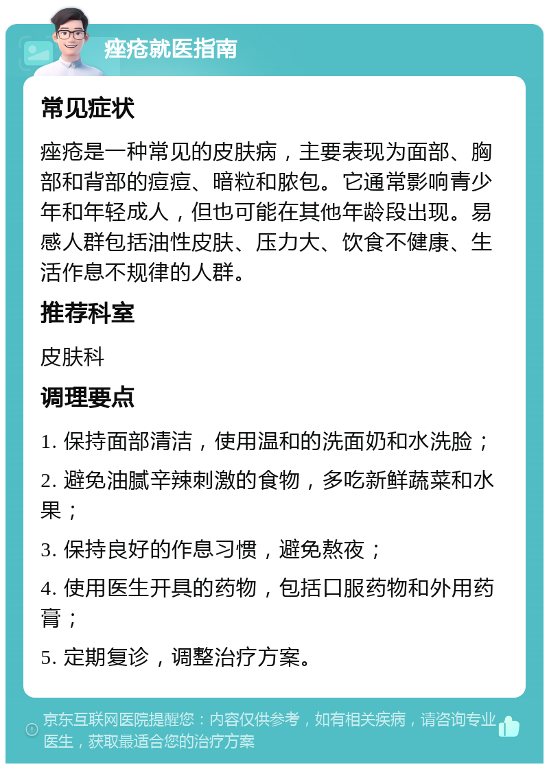 痤疮就医指南 常见症状 痤疮是一种常见的皮肤病，主要表现为面部、胸部和背部的痘痘、暗粒和脓包。它通常影响青少年和年轻成人，但也可能在其他年龄段出现。易感人群包括油性皮肤、压力大、饮食不健康、生活作息不规律的人群。 推荐科室 皮肤科 调理要点 1. 保持面部清洁，使用温和的洗面奶和水洗脸； 2. 避免油腻辛辣刺激的食物，多吃新鲜蔬菜和水果； 3. 保持良好的作息习惯，避免熬夜； 4. 使用医生开具的药物，包括口服药物和外用药膏； 5. 定期复诊，调整治疗方案。