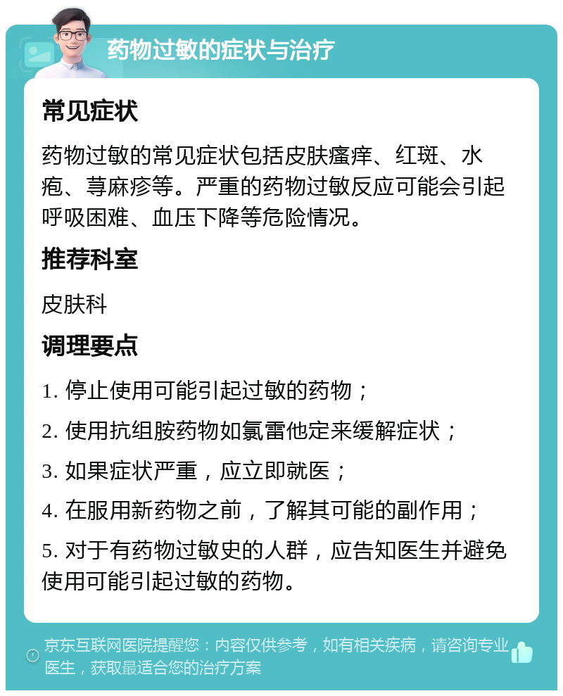 药物过敏的症状与治疗 常见症状 药物过敏的常见症状包括皮肤瘙痒、红斑、水疱、荨麻疹等。严重的药物过敏反应可能会引起呼吸困难、血压下降等危险情况。 推荐科室 皮肤科 调理要点 1. 停止使用可能引起过敏的药物； 2. 使用抗组胺药物如氯雷他定来缓解症状； 3. 如果症状严重，应立即就医； 4. 在服用新药物之前，了解其可能的副作用； 5. 对于有药物过敏史的人群，应告知医生并避免使用可能引起过敏的药物。