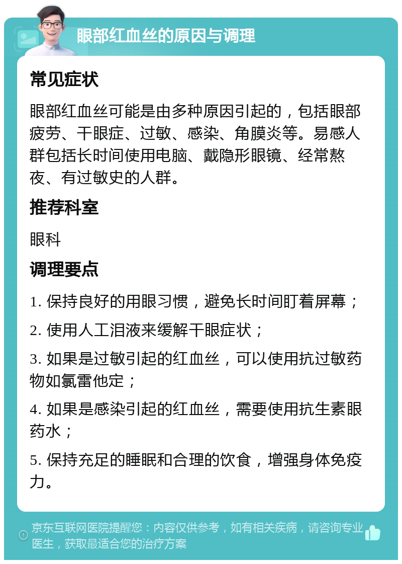 眼部红血丝的原因与调理 常见症状 眼部红血丝可能是由多种原因引起的，包括眼部疲劳、干眼症、过敏、感染、角膜炎等。易感人群包括长时间使用电脑、戴隐形眼镜、经常熬夜、有过敏史的人群。 推荐科室 眼科 调理要点 1. 保持良好的用眼习惯，避免长时间盯着屏幕； 2. 使用人工泪液来缓解干眼症状； 3. 如果是过敏引起的红血丝，可以使用抗过敏药物如氯雷他定； 4. 如果是感染引起的红血丝，需要使用抗生素眼药水； 5. 保持充足的睡眠和合理的饮食，增强身体免疫力。