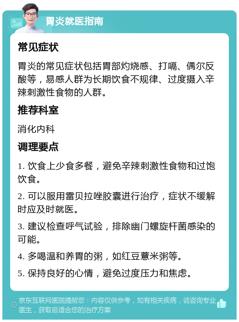 胃炎就医指南 常见症状 胃炎的常见症状包括胃部灼烧感、打嗝、偶尔反酸等，易感人群为长期饮食不规律、过度摄入辛辣刺激性食物的人群。 推荐科室 消化内科 调理要点 1. 饮食上少食多餐，避免辛辣刺激性食物和过饱饮食。 2. 可以服用雷贝拉唑胶囊进行治疗，症状不缓解时应及时就医。 3. 建议检查呼气试验，排除幽门螺旋杆菌感染的可能。 4. 多喝温和养胃的粥，如红豆薏米粥等。 5. 保持良好的心情，避免过度压力和焦虑。