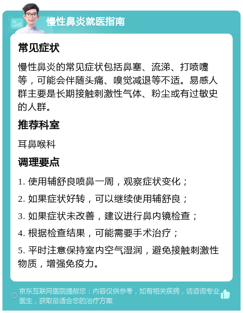 慢性鼻炎就医指南 常见症状 慢性鼻炎的常见症状包括鼻塞、流涕、打喷嚏等，可能会伴随头痛、嗅觉减退等不适。易感人群主要是长期接触刺激性气体、粉尘或有过敏史的人群。 推荐科室 耳鼻喉科 调理要点 1. 使用辅舒良喷鼻一周，观察症状变化； 2. 如果症状好转，可以继续使用辅舒良； 3. 如果症状未改善，建议进行鼻内镜检查； 4. 根据检查结果，可能需要手术治疗； 5. 平时注意保持室内空气湿润，避免接触刺激性物质，增强免疫力。