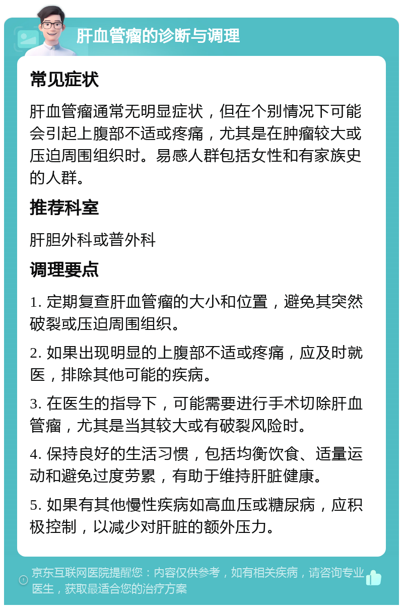 肝血管瘤的诊断与调理 常见症状 肝血管瘤通常无明显症状，但在个别情况下可能会引起上腹部不适或疼痛，尤其是在肿瘤较大或压迫周围组织时。易感人群包括女性和有家族史的人群。 推荐科室 肝胆外科或普外科 调理要点 1. 定期复查肝血管瘤的大小和位置，避免其突然破裂或压迫周围组织。 2. 如果出现明显的上腹部不适或疼痛，应及时就医，排除其他可能的疾病。 3. 在医生的指导下，可能需要进行手术切除肝血管瘤，尤其是当其较大或有破裂风险时。 4. 保持良好的生活习惯，包括均衡饮食、适量运动和避免过度劳累，有助于维持肝脏健康。 5. 如果有其他慢性疾病如高血压或糖尿病，应积极控制，以减少对肝脏的额外压力。