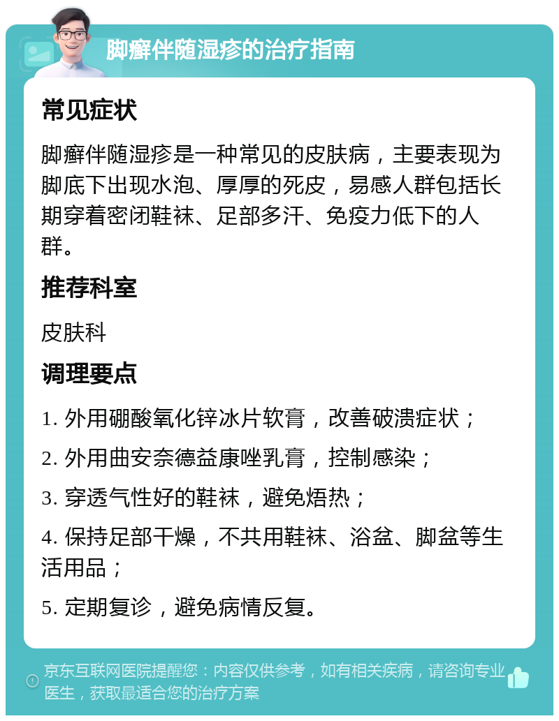 脚癣伴随湿疹的治疗指南 常见症状 脚癣伴随湿疹是一种常见的皮肤病，主要表现为脚底下出现水泡、厚厚的死皮，易感人群包括长期穿着密闭鞋袜、足部多汗、免疫力低下的人群。 推荐科室 皮肤科 调理要点 1. 外用硼酸氧化锌冰片软膏，改善破溃症状； 2. 外用曲安奈德益康唑乳膏，控制感染； 3. 穿透气性好的鞋袜，避免焐热； 4. 保持足部干燥，不共用鞋袜、浴盆、脚盆等生活用品； 5. 定期复诊，避免病情反复。