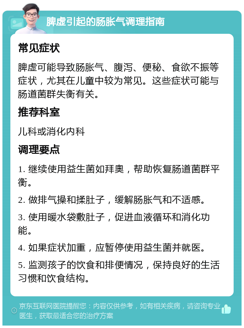 脾虚引起的肠胀气调理指南 常见症状 脾虚可能导致肠胀气、腹泻、便秘、食欲不振等症状，尤其在儿童中较为常见。这些症状可能与肠道菌群失衡有关。 推荐科室 儿科或消化内科 调理要点 1. 继续使用益生菌如拜奧，帮助恢复肠道菌群平衡。 2. 做排气操和揉肚子，缓解肠胀气和不适感。 3. 使用暖水袋敷肚子，促进血液循环和消化功能。 4. 如果症状加重，应暂停使用益生菌并就医。 5. 监测孩子的饮食和排便情况，保持良好的生活习惯和饮食结构。