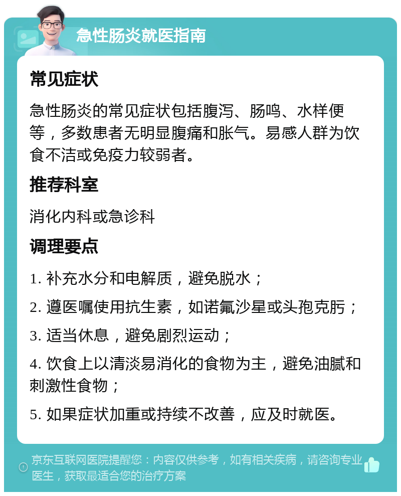 急性肠炎就医指南 常见症状 急性肠炎的常见症状包括腹泻、肠鸣、水样便等，多数患者无明显腹痛和胀气。易感人群为饮食不洁或免疫力较弱者。 推荐科室 消化内科或急诊科 调理要点 1. 补充水分和电解质，避免脱水； 2. 遵医嘱使用抗生素，如诺氟沙星或头孢克肟； 3. 适当休息，避免剧烈运动； 4. 饮食上以清淡易消化的食物为主，避免油腻和刺激性食物； 5. 如果症状加重或持续不改善，应及时就医。