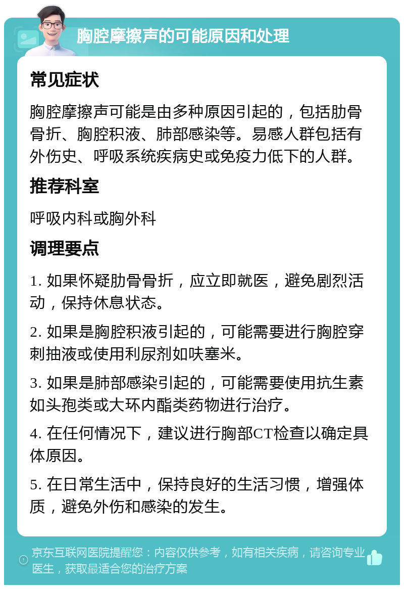 胸腔摩擦声的可能原因和处理 常见症状 胸腔摩擦声可能是由多种原因引起的，包括肋骨骨折、胸腔积液、肺部感染等。易感人群包括有外伤史、呼吸系统疾病史或免疫力低下的人群。 推荐科室 呼吸内科或胸外科 调理要点 1. 如果怀疑肋骨骨折，应立即就医，避免剧烈活动，保持休息状态。 2. 如果是胸腔积液引起的，可能需要进行胸腔穿刺抽液或使用利尿剂如呋塞米。 3. 如果是肺部感染引起的，可能需要使用抗生素如头孢类或大环内酯类药物进行治疗。 4. 在任何情况下，建议进行胸部CT检查以确定具体原因。 5. 在日常生活中，保持良好的生活习惯，增强体质，避免外伤和感染的发生。