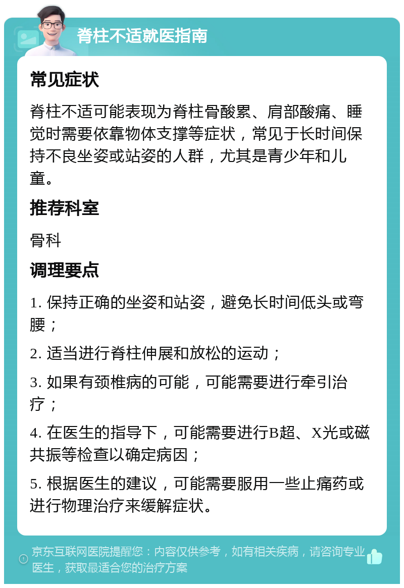 脊柱不适就医指南 常见症状 脊柱不适可能表现为脊柱骨酸累、肩部酸痛、睡觉时需要依靠物体支撑等症状，常见于长时间保持不良坐姿或站姿的人群，尤其是青少年和儿童。 推荐科室 骨科 调理要点 1. 保持正确的坐姿和站姿，避免长时间低头或弯腰； 2. 适当进行脊柱伸展和放松的运动； 3. 如果有颈椎病的可能，可能需要进行牵引治疗； 4. 在医生的指导下，可能需要进行B超、X光或磁共振等检查以确定病因； 5. 根据医生的建议，可能需要服用一些止痛药或进行物理治疗来缓解症状。