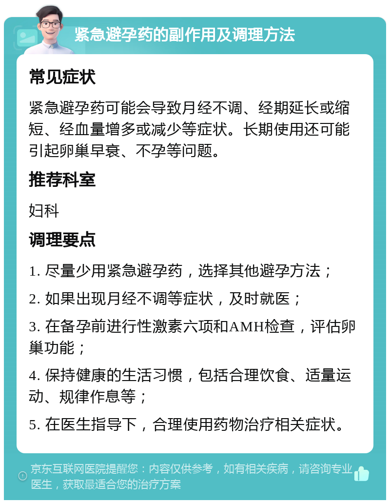 紧急避孕药的副作用及调理方法 常见症状 紧急避孕药可能会导致月经不调、经期延长或缩短、经血量增多或减少等症状。长期使用还可能引起卵巢早衰、不孕等问题。 推荐科室 妇科 调理要点 1. 尽量少用紧急避孕药，选择其他避孕方法； 2. 如果出现月经不调等症状，及时就医； 3. 在备孕前进行性激素六项和AMH检查，评估卵巢功能； 4. 保持健康的生活习惯，包括合理饮食、适量运动、规律作息等； 5. 在医生指导下，合理使用药物治疗相关症状。