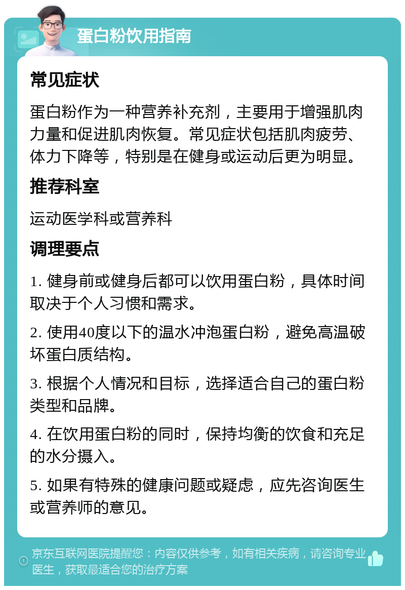 蛋白粉饮用指南 常见症状 蛋白粉作为一种营养补充剂，主要用于增强肌肉力量和促进肌肉恢复。常见症状包括肌肉疲劳、体力下降等，特别是在健身或运动后更为明显。 推荐科室 运动医学科或营养科 调理要点 1. 健身前或健身后都可以饮用蛋白粉，具体时间取决于个人习惯和需求。 2. 使用40度以下的温水冲泡蛋白粉，避免高温破坏蛋白质结构。 3. 根据个人情况和目标，选择适合自己的蛋白粉类型和品牌。 4. 在饮用蛋白粉的同时，保持均衡的饮食和充足的水分摄入。 5. 如果有特殊的健康问题或疑虑，应先咨询医生或营养师的意见。