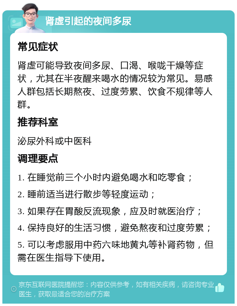 肾虚引起的夜间多尿 常见症状 肾虚可能导致夜间多尿、口渴、喉咙干燥等症状，尤其在半夜醒来喝水的情况较为常见。易感人群包括长期熬夜、过度劳累、饮食不规律等人群。 推荐科室 泌尿外科或中医科 调理要点 1. 在睡觉前三个小时内避免喝水和吃零食； 2. 睡前适当进行散步等轻度运动； 3. 如果存在胃酸反流现象，应及时就医治疗； 4. 保持良好的生活习惯，避免熬夜和过度劳累； 5. 可以考虑服用中药六味地黄丸等补肾药物，但需在医生指导下使用。