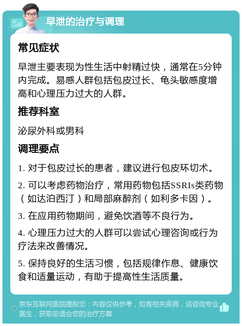 早泄的治疗与调理 常见症状 早泄主要表现为性生活中射精过快，通常在5分钟内完成。易感人群包括包皮过长、龟头敏感度增高和心理压力过大的人群。 推荐科室 泌尿外科或男科 调理要点 1. 对于包皮过长的患者，建议进行包皮环切术。 2. 可以考虑药物治疗，常用药物包括SSRIs类药物（如达泊西汀）和局部麻醉剂（如利多卡因）。 3. 在应用药物期间，避免饮酒等不良行为。 4. 心理压力过大的人群可以尝试心理咨询或行为疗法来改善情况。 5. 保持良好的生活习惯，包括规律作息、健康饮食和适量运动，有助于提高性生活质量。