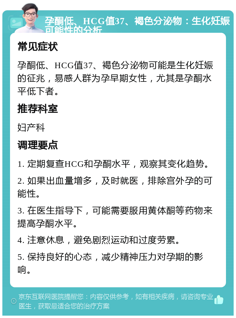 孕酮低、HCG值37、褐色分泌物：生化妊娠可能性的分析 常见症状 孕酮低、HCG值37、褐色分泌物可能是生化妊娠的征兆，易感人群为孕早期女性，尤其是孕酮水平低下者。 推荐科室 妇产科 调理要点 1. 定期复查HCG和孕酮水平，观察其变化趋势。 2. 如果出血量增多，及时就医，排除宫外孕的可能性。 3. 在医生指导下，可能需要服用黄体酮等药物来提高孕酮水平。 4. 注意休息，避免剧烈运动和过度劳累。 5. 保持良好的心态，减少精神压力对孕期的影响。