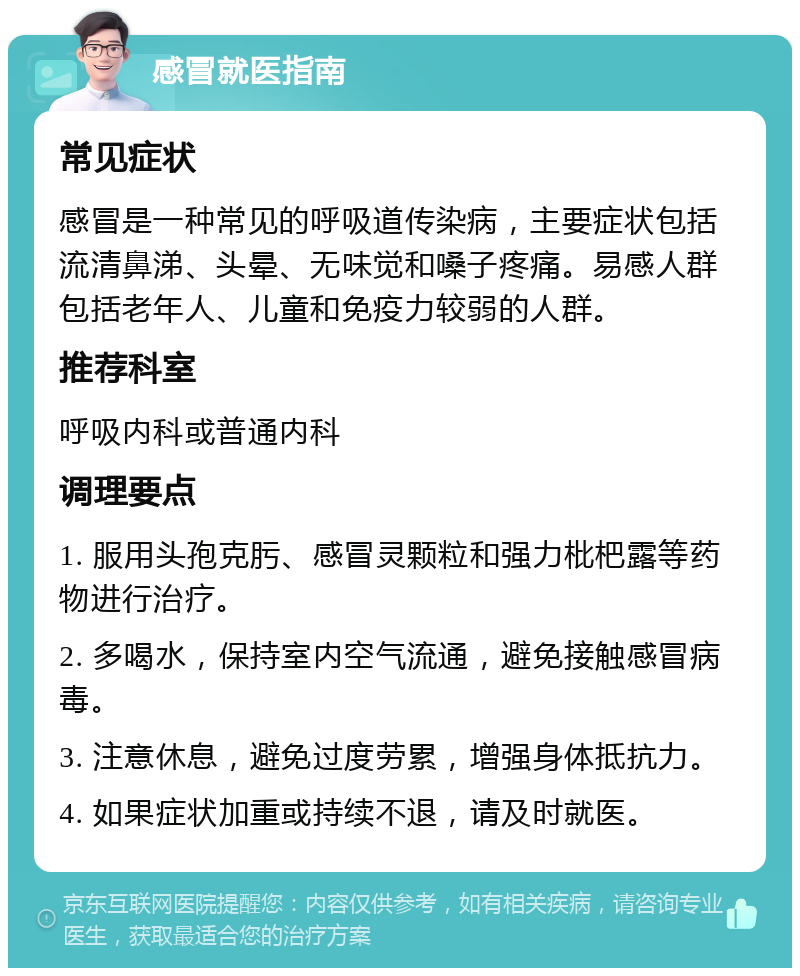 感冒就医指南 常见症状 感冒是一种常见的呼吸道传染病，主要症状包括流清鼻涕、头晕、无味觉和嗓子疼痛。易感人群包括老年人、儿童和免疫力较弱的人群。 推荐科室 呼吸内科或普通内科 调理要点 1. 服用头孢克肟、感冒灵颗粒和强力枇杷露等药物进行治疗。 2. 多喝水，保持室内空气流通，避免接触感冒病毒。 3. 注意休息，避免过度劳累，增强身体抵抗力。 4. 如果症状加重或持续不退，请及时就医。