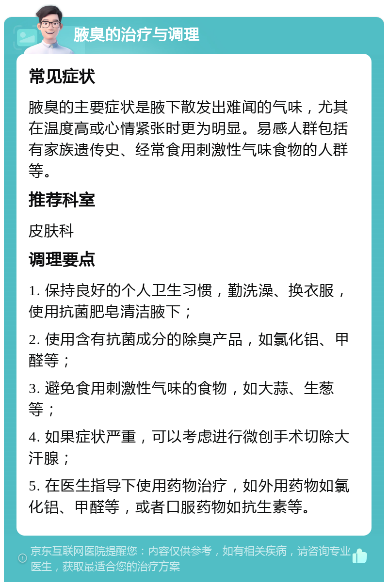 腋臭的治疗与调理 常见症状 腋臭的主要症状是腋下散发出难闻的气味，尤其在温度高或心情紧张时更为明显。易感人群包括有家族遗传史、经常食用刺激性气味食物的人群等。 推荐科室 皮肤科 调理要点 1. 保持良好的个人卫生习惯，勤洗澡、换衣服，使用抗菌肥皂清洁腋下； 2. 使用含有抗菌成分的除臭产品，如氯化铝、甲醛等； 3. 避免食用刺激性气味的食物，如大蒜、生葱等； 4. 如果症状严重，可以考虑进行微创手术切除大汗腺； 5. 在医生指导下使用药物治疗，如外用药物如氯化铝、甲醛等，或者口服药物如抗生素等。