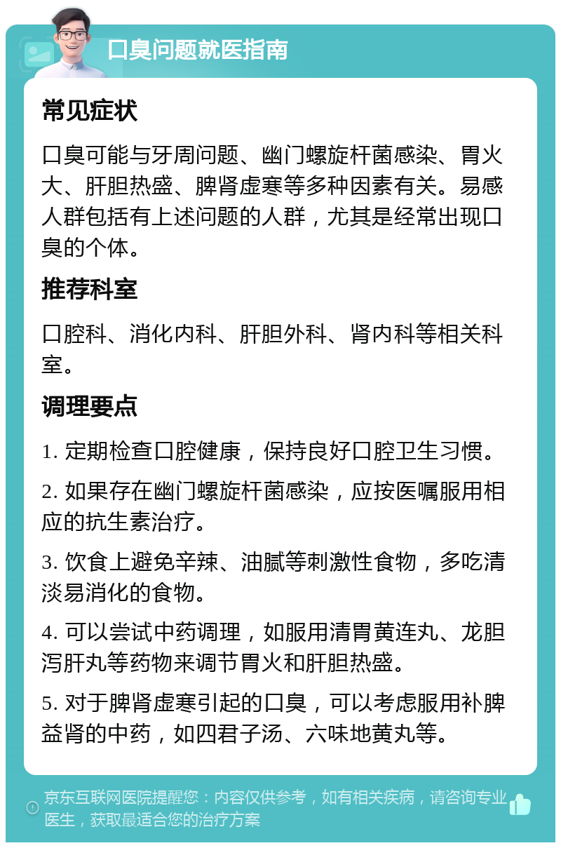 口臭问题就医指南 常见症状 口臭可能与牙周问题、幽门螺旋杆菌感染、胃火大、肝胆热盛、脾肾虚寒等多种因素有关。易感人群包括有上述问题的人群，尤其是经常出现口臭的个体。 推荐科室 口腔科、消化内科、肝胆外科、肾内科等相关科室。 调理要点 1. 定期检查口腔健康，保持良好口腔卫生习惯。 2. 如果存在幽门螺旋杆菌感染，应按医嘱服用相应的抗生素治疗。 3. 饮食上避免辛辣、油腻等刺激性食物，多吃清淡易消化的食物。 4. 可以尝试中药调理，如服用清胃黄连丸、龙胆泻肝丸等药物来调节胃火和肝胆热盛。 5. 对于脾肾虚寒引起的口臭，可以考虑服用补脾益肾的中药，如四君子汤、六味地黄丸等。