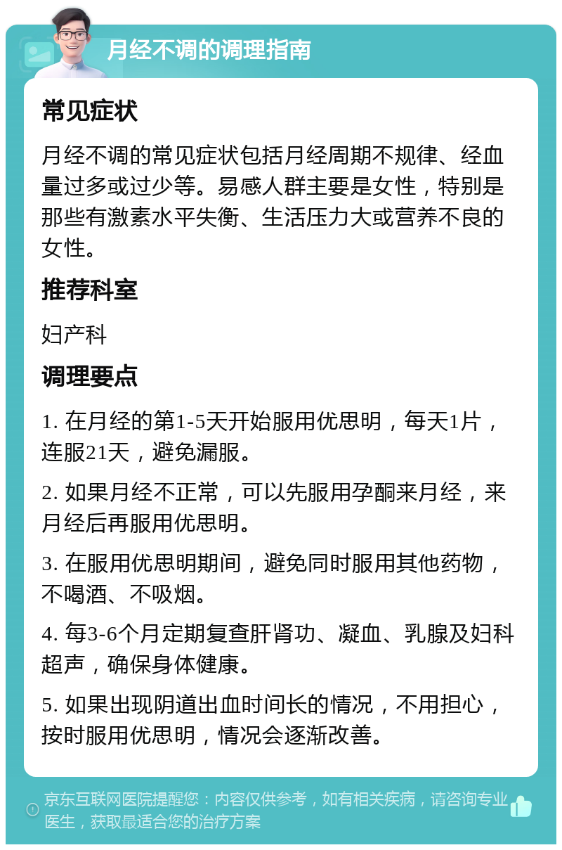 月经不调的调理指南 常见症状 月经不调的常见症状包括月经周期不规律、经血量过多或过少等。易感人群主要是女性，特别是那些有激素水平失衡、生活压力大或营养不良的女性。 推荐科室 妇产科 调理要点 1. 在月经的第1-5天开始服用优思明，每天1片，连服21天，避免漏服。 2. 如果月经不正常，可以先服用孕酮来月经，来月经后再服用优思明。 3. 在服用优思明期间，避免同时服用其他药物，不喝酒、不吸烟。 4. 每3-6个月定期复查肝肾功、凝血、乳腺及妇科超声，确保身体健康。 5. 如果出现阴道出血时间长的情况，不用担心，按时服用优思明，情况会逐渐改善。