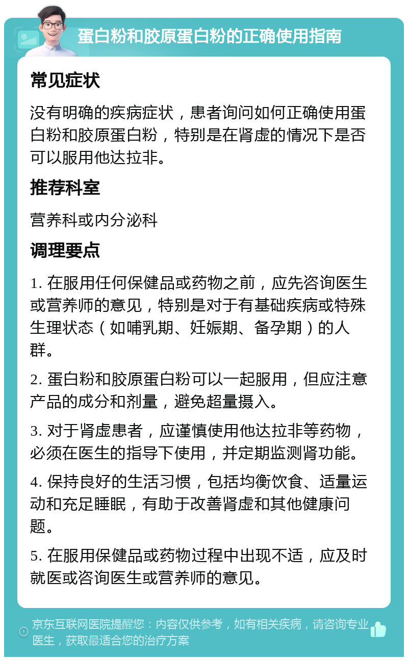 蛋白粉和胶原蛋白粉的正确使用指南 常见症状 没有明确的疾病症状，患者询问如何正确使用蛋白粉和胶原蛋白粉，特别是在肾虚的情况下是否可以服用他达拉非。 推荐科室 营养科或内分泌科 调理要点 1. 在服用任何保健品或药物之前，应先咨询医生或营养师的意见，特别是对于有基础疾病或特殊生理状态（如哺乳期、妊娠期、备孕期）的人群。 2. 蛋白粉和胶原蛋白粉可以一起服用，但应注意产品的成分和剂量，避免超量摄入。 3. 对于肾虚患者，应谨慎使用他达拉非等药物，必须在医生的指导下使用，并定期监测肾功能。 4. 保持良好的生活习惯，包括均衡饮食、适量运动和充足睡眠，有助于改善肾虚和其他健康问题。 5. 在服用保健品或药物过程中出现不适，应及时就医或咨询医生或营养师的意见。