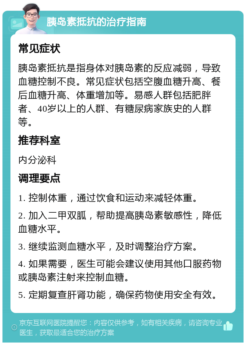 胰岛素抵抗的治疗指南 常见症状 胰岛素抵抗是指身体对胰岛素的反应减弱，导致血糖控制不良。常见症状包括空腹血糖升高、餐后血糖升高、体重增加等。易感人群包括肥胖者、40岁以上的人群、有糖尿病家族史的人群等。 推荐科室 内分泌科 调理要点 1. 控制体重，通过饮食和运动来减轻体重。 2. 加入二甲双胍，帮助提高胰岛素敏感性，降低血糖水平。 3. 继续监测血糖水平，及时调整治疗方案。 4. 如果需要，医生可能会建议使用其他口服药物或胰岛素注射来控制血糖。 5. 定期复查肝肾功能，确保药物使用安全有效。