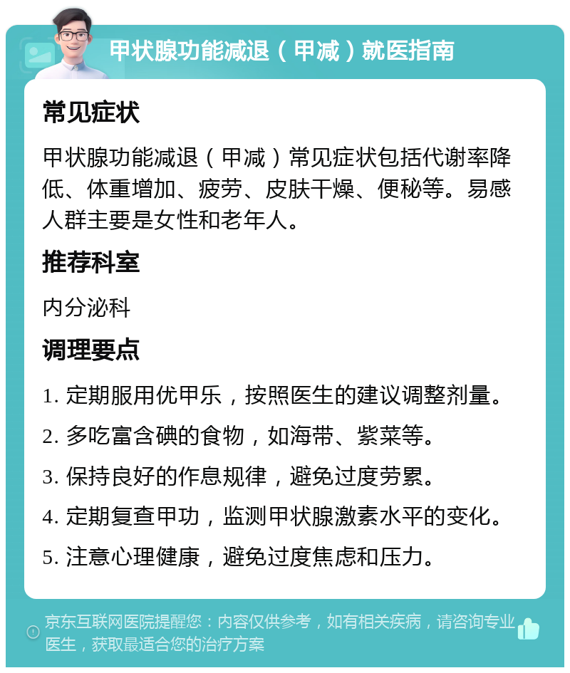 甲状腺功能减退（甲减）就医指南 常见症状 甲状腺功能减退（甲减）常见症状包括代谢率降低、体重增加、疲劳、皮肤干燥、便秘等。易感人群主要是女性和老年人。 推荐科室 内分泌科 调理要点 1. 定期服用优甲乐，按照医生的建议调整剂量。 2. 多吃富含碘的食物，如海带、紫菜等。 3. 保持良好的作息规律，避免过度劳累。 4. 定期复查甲功，监测甲状腺激素水平的变化。 5. 注意心理健康，避免过度焦虑和压力。