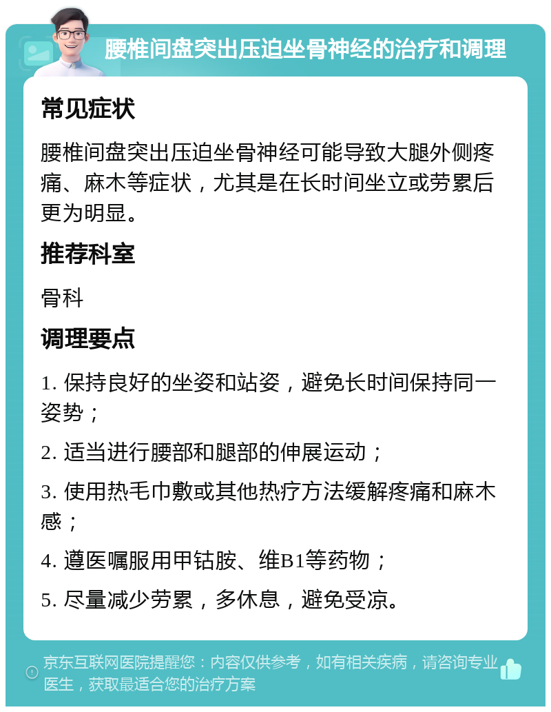 腰椎间盘突出压迫坐骨神经的治疗和调理 常见症状 腰椎间盘突出压迫坐骨神经可能导致大腿外侧疼痛、麻木等症状，尤其是在长时间坐立或劳累后更为明显。 推荐科室 骨科 调理要点 1. 保持良好的坐姿和站姿，避免长时间保持同一姿势； 2. 适当进行腰部和腿部的伸展运动； 3. 使用热毛巾敷或其他热疗方法缓解疼痛和麻木感； 4. 遵医嘱服用甲钴胺、维B1等药物； 5. 尽量减少劳累，多休息，避免受凉。