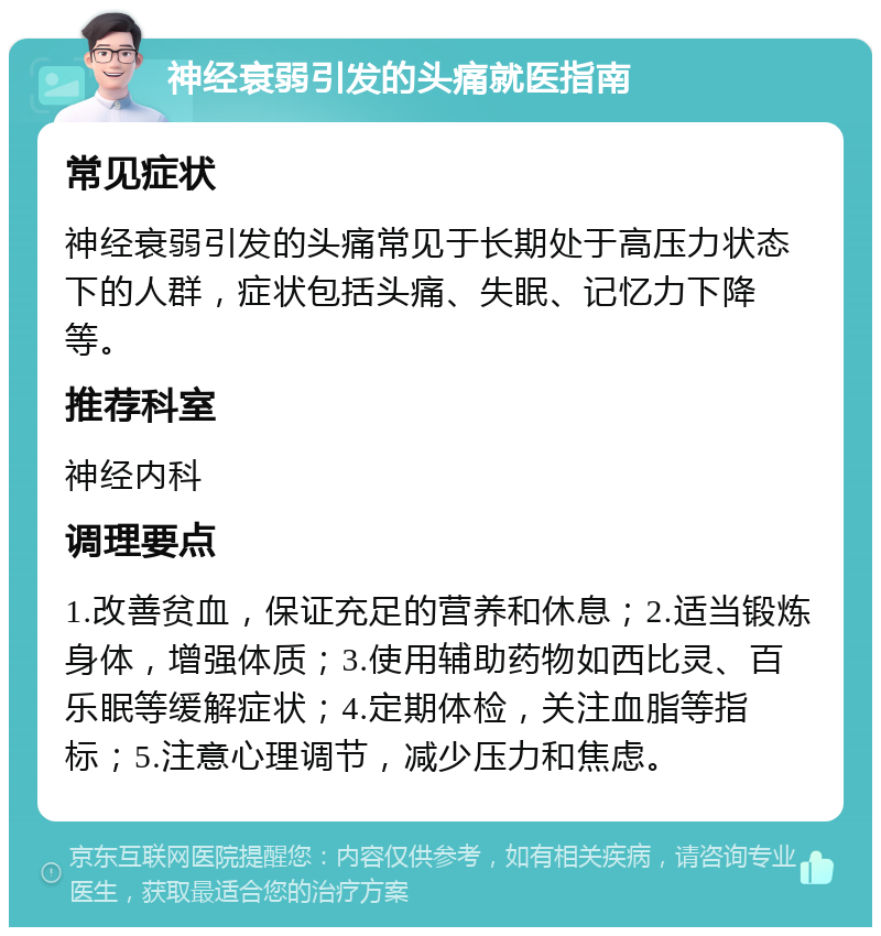 神经衰弱引发的头痛就医指南 常见症状 神经衰弱引发的头痛常见于长期处于高压力状态下的人群，症状包括头痛、失眠、记忆力下降等。 推荐科室 神经内科 调理要点 1.改善贫血，保证充足的营养和休息；2.适当锻炼身体，增强体质；3.使用辅助药物如西比灵、百乐眠等缓解症状；4.定期体检，关注血脂等指标；5.注意心理调节，减少压力和焦虑。