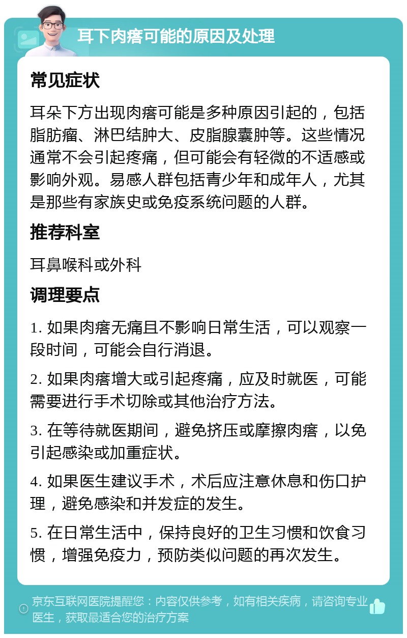 耳下肉瘩可能的原因及处理 常见症状 耳朵下方出现肉瘩可能是多种原因引起的，包括脂肪瘤、淋巴结肿大、皮脂腺囊肿等。这些情况通常不会引起疼痛，但可能会有轻微的不适感或影响外观。易感人群包括青少年和成年人，尤其是那些有家族史或免疫系统问题的人群。 推荐科室 耳鼻喉科或外科 调理要点 1. 如果肉瘩无痛且不影响日常生活，可以观察一段时间，可能会自行消退。 2. 如果肉瘩增大或引起疼痛，应及时就医，可能需要进行手术切除或其他治疗方法。 3. 在等待就医期间，避免挤压或摩擦肉瘩，以免引起感染或加重症状。 4. 如果医生建议手术，术后应注意休息和伤口护理，避免感染和并发症的发生。 5. 在日常生活中，保持良好的卫生习惯和饮食习惯，增强免疫力，预防类似问题的再次发生。