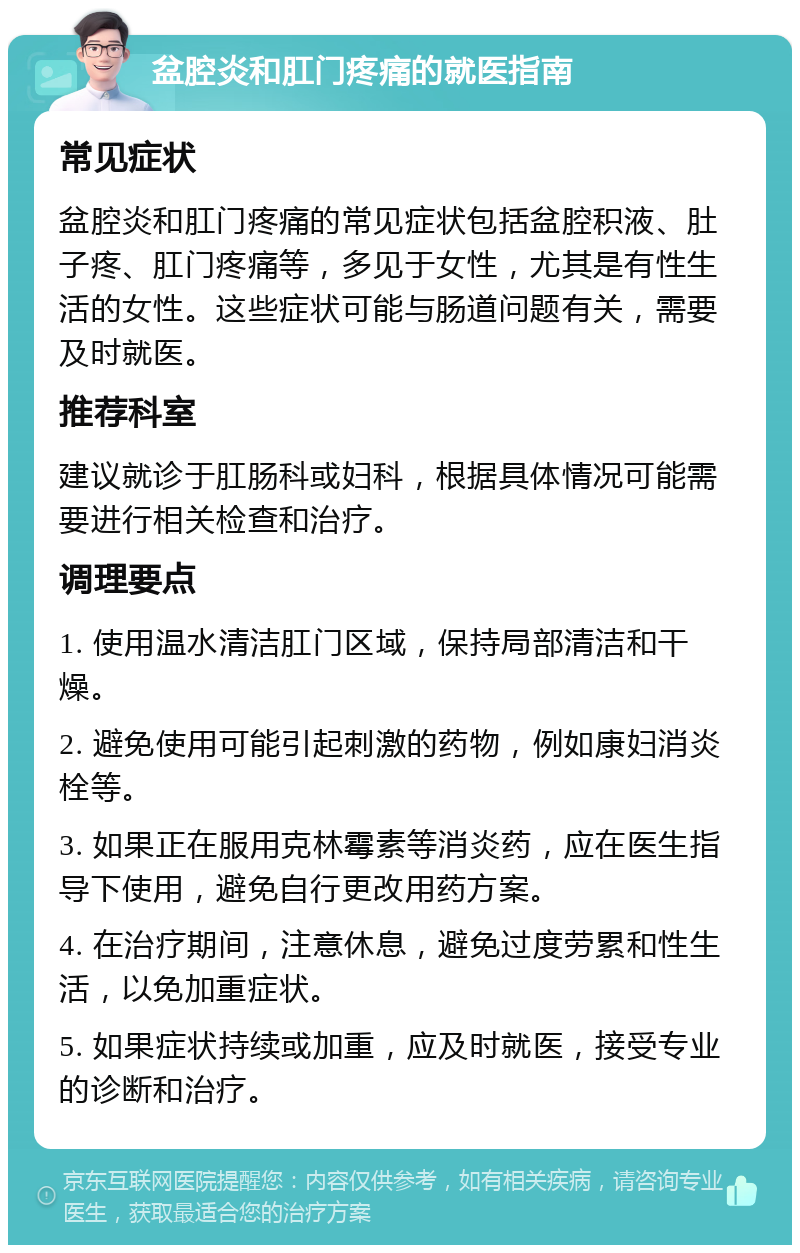 盆腔炎和肛门疼痛的就医指南 常见症状 盆腔炎和肛门疼痛的常见症状包括盆腔积液、肚子疼、肛门疼痛等，多见于女性，尤其是有性生活的女性。这些症状可能与肠道问题有关，需要及时就医。 推荐科室 建议就诊于肛肠科或妇科，根据具体情况可能需要进行相关检查和治疗。 调理要点 1. 使用温水清洁肛门区域，保持局部清洁和干燥。 2. 避免使用可能引起刺激的药物，例如康妇消炎栓等。 3. 如果正在服用克林霉素等消炎药，应在医生指导下使用，避免自行更改用药方案。 4. 在治疗期间，注意休息，避免过度劳累和性生活，以免加重症状。 5. 如果症状持续或加重，应及时就医，接受专业的诊断和治疗。