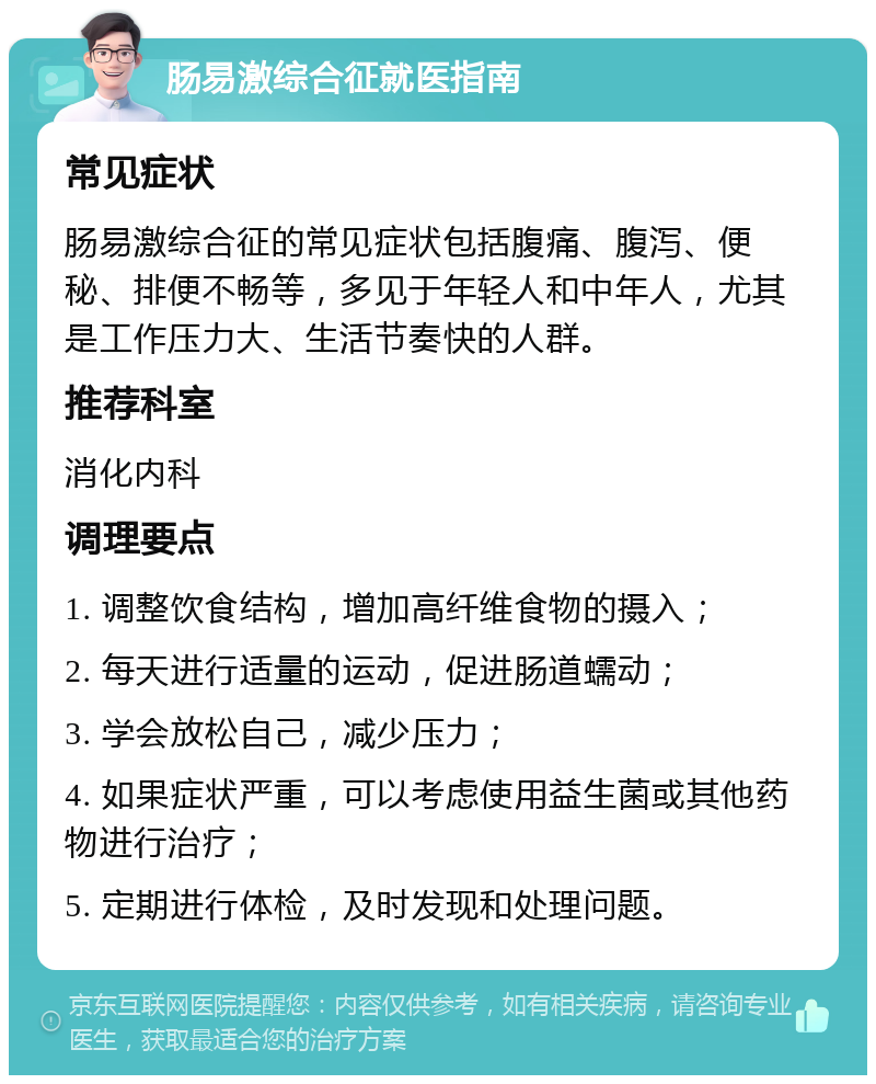 肠易激综合征就医指南 常见症状 肠易激综合征的常见症状包括腹痛、腹泻、便秘、排便不畅等，多见于年轻人和中年人，尤其是工作压力大、生活节奏快的人群。 推荐科室 消化内科 调理要点 1. 调整饮食结构，增加高纤维食物的摄入； 2. 每天进行适量的运动，促进肠道蠕动； 3. 学会放松自己，减少压力； 4. 如果症状严重，可以考虑使用益生菌或其他药物进行治疗； 5. 定期进行体检，及时发现和处理问题。