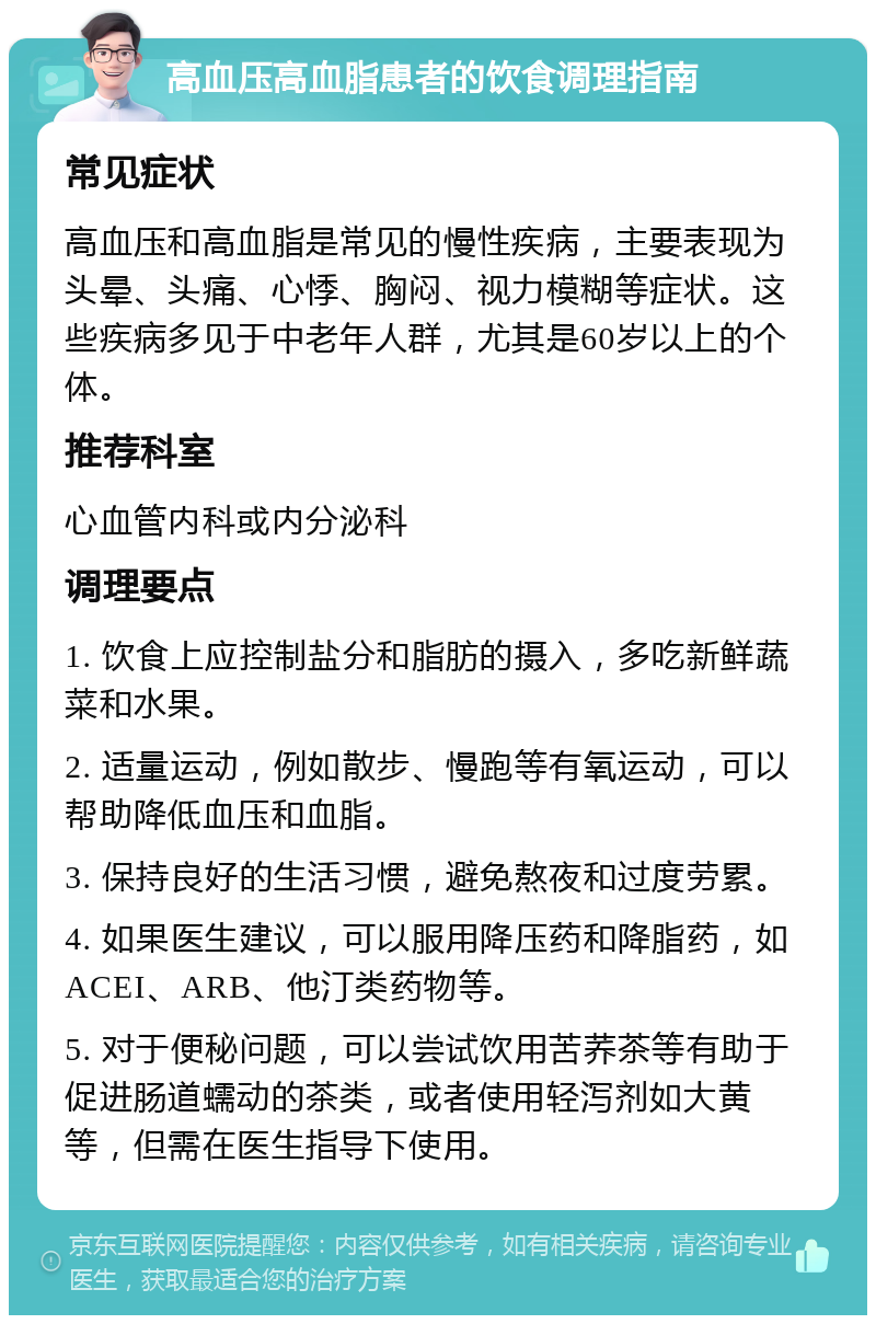 高血压高血脂患者的饮食调理指南 常见症状 高血压和高血脂是常见的慢性疾病，主要表现为头晕、头痛、心悸、胸闷、视力模糊等症状。这些疾病多见于中老年人群，尤其是60岁以上的个体。 推荐科室 心血管内科或内分泌科 调理要点 1. 饮食上应控制盐分和脂肪的摄入，多吃新鲜蔬菜和水果。 2. 适量运动，例如散步、慢跑等有氧运动，可以帮助降低血压和血脂。 3. 保持良好的生活习惯，避免熬夜和过度劳累。 4. 如果医生建议，可以服用降压药和降脂药，如ACEI、ARB、他汀类药物等。 5. 对于便秘问题，可以尝试饮用苦荞茶等有助于促进肠道蠕动的茶类，或者使用轻泻剂如大黄等，但需在医生指导下使用。