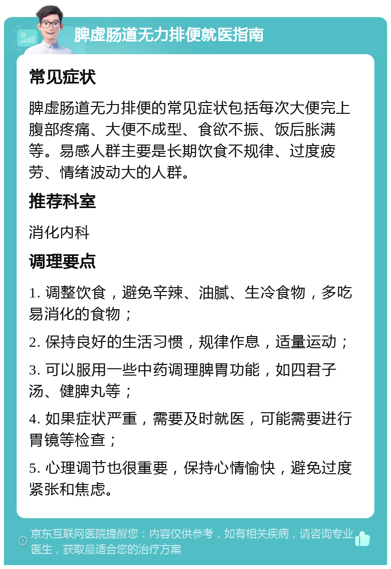 脾虚肠道无力排便就医指南 常见症状 脾虚肠道无力排便的常见症状包括每次大便完上腹部疼痛、大便不成型、食欲不振、饭后胀满等。易感人群主要是长期饮食不规律、过度疲劳、情绪波动大的人群。 推荐科室 消化内科 调理要点 1. 调整饮食，避免辛辣、油腻、生冷食物，多吃易消化的食物； 2. 保持良好的生活习惯，规律作息，适量运动； 3. 可以服用一些中药调理脾胃功能，如四君子汤、健脾丸等； 4. 如果症状严重，需要及时就医，可能需要进行胃镜等检查； 5. 心理调节也很重要，保持心情愉快，避免过度紧张和焦虑。