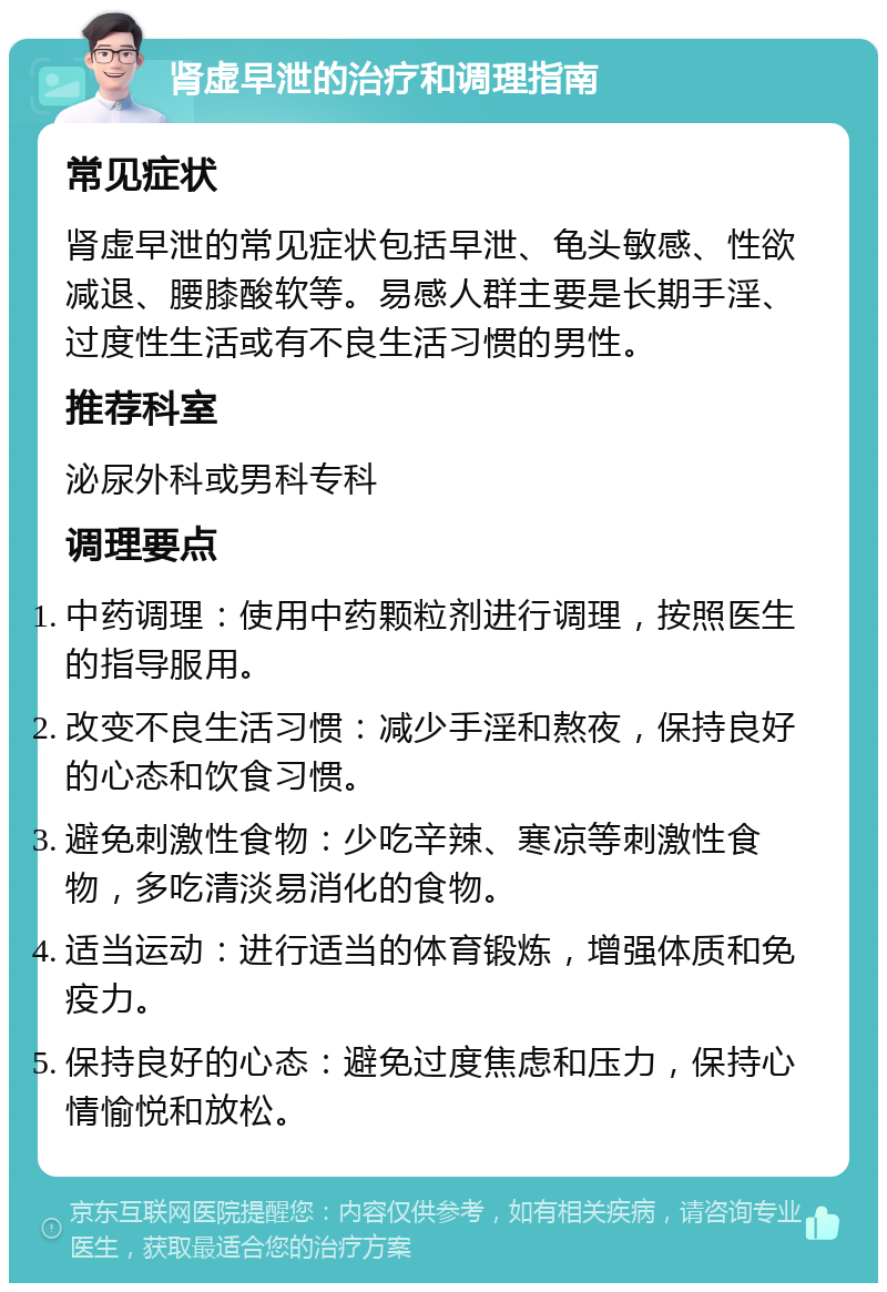 肾虚早泄的治疗和调理指南 常见症状 肾虚早泄的常见症状包括早泄、龟头敏感、性欲减退、腰膝酸软等。易感人群主要是长期手淫、过度性生活或有不良生活习惯的男性。 推荐科室 泌尿外科或男科专科 调理要点 中药调理：使用中药颗粒剂进行调理，按照医生的指导服用。 改变不良生活习惯：减少手淫和熬夜，保持良好的心态和饮食习惯。 避免刺激性食物：少吃辛辣、寒凉等刺激性食物，多吃清淡易消化的食物。 适当运动：进行适当的体育锻炼，增强体质和免疫力。 保持良好的心态：避免过度焦虑和压力，保持心情愉悦和放松。