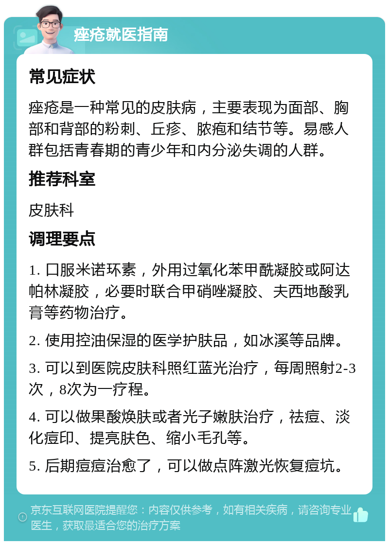 痤疮就医指南 常见症状 痤疮是一种常见的皮肤病，主要表现为面部、胸部和背部的粉刺、丘疹、脓疱和结节等。易感人群包括青春期的青少年和内分泌失调的人群。 推荐科室 皮肤科 调理要点 1. 口服米诺环素，外用过氧化苯甲酰凝胶或阿达帕林凝胶，必要时联合甲硝唑凝胶、夫西地酸乳膏等药物治疗。 2. 使用控油保湿的医学护肤品，如冰溪等品牌。 3. 可以到医院皮肤科照红蓝光治疗，每周照射2-3次，8次为一疗程。 4. 可以做果酸焕肤或者光子嫩肤治疗，祛痘、淡化痘印、提亮肤色、缩小毛孔等。 5. 后期痘痘治愈了，可以做点阵激光恢复痘坑。