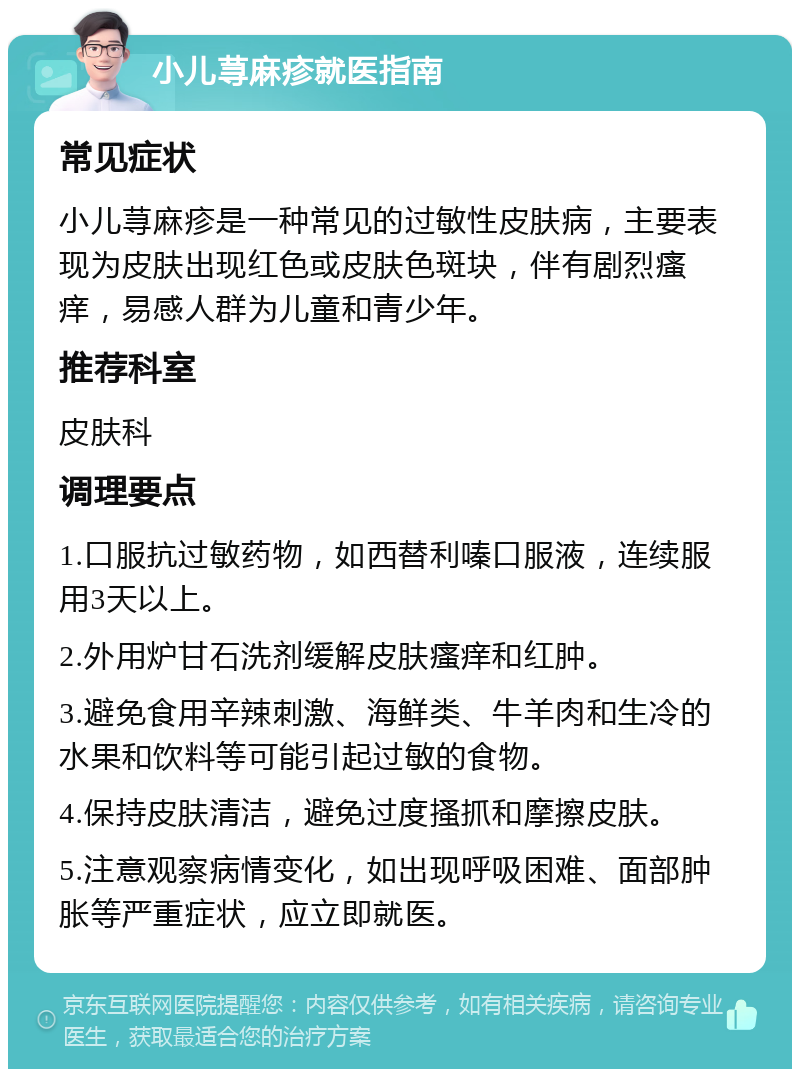 小儿荨麻疹就医指南 常见症状 小儿荨麻疹是一种常见的过敏性皮肤病，主要表现为皮肤出现红色或皮肤色斑块，伴有剧烈瘙痒，易感人群为儿童和青少年。 推荐科室 皮肤科 调理要点 1.口服抗过敏药物，如西替利嗪口服液，连续服用3天以上。 2.外用炉甘石洗剂缓解皮肤瘙痒和红肿。 3.避免食用辛辣刺激、海鲜类、牛羊肉和生冷的水果和饮料等可能引起过敏的食物。 4.保持皮肤清洁，避免过度搔抓和摩擦皮肤。 5.注意观察病情变化，如出现呼吸困难、面部肿胀等严重症状，应立即就医。