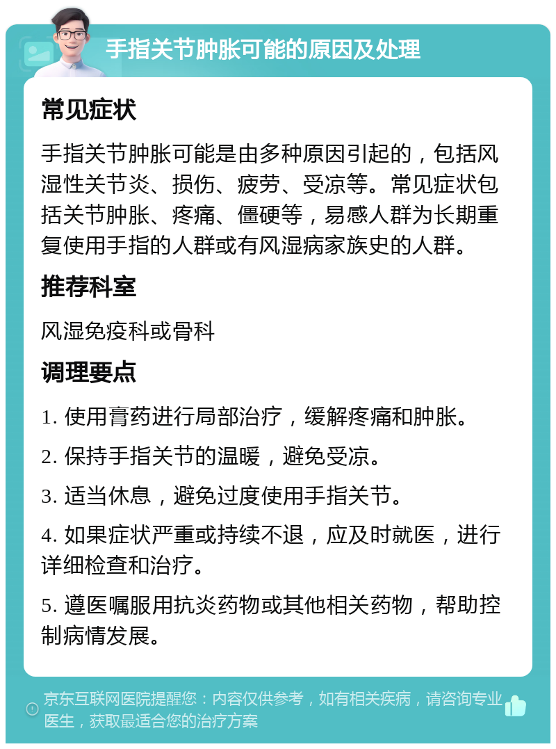 手指关节肿胀可能的原因及处理 常见症状 手指关节肿胀可能是由多种原因引起的，包括风湿性关节炎、损伤、疲劳、受凉等。常见症状包括关节肿胀、疼痛、僵硬等，易感人群为长期重复使用手指的人群或有风湿病家族史的人群。 推荐科室 风湿免疫科或骨科 调理要点 1. 使用膏药进行局部治疗，缓解疼痛和肿胀。 2. 保持手指关节的温暖，避免受凉。 3. 适当休息，避免过度使用手指关节。 4. 如果症状严重或持续不退，应及时就医，进行详细检查和治疗。 5. 遵医嘱服用抗炎药物或其他相关药物，帮助控制病情发展。