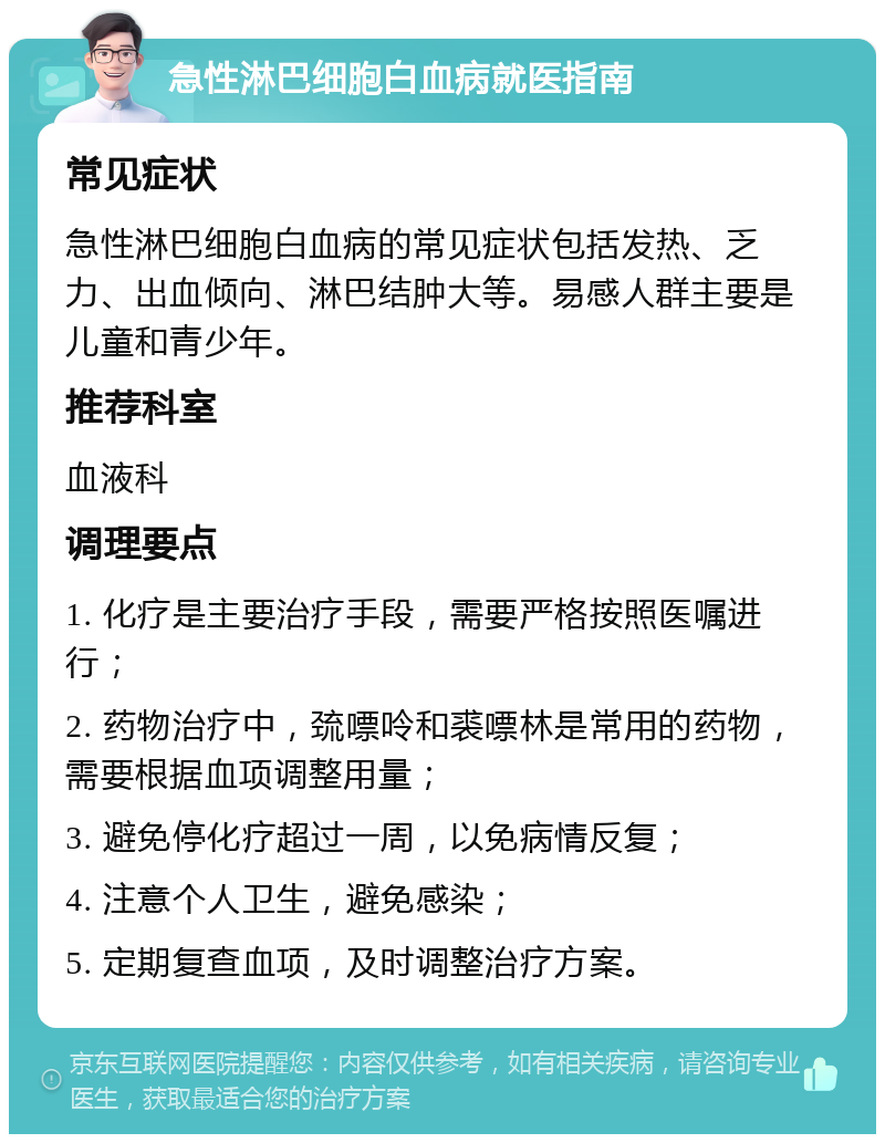 急性淋巴细胞白血病就医指南 常见症状 急性淋巴细胞白血病的常见症状包括发热、乏力、出血倾向、淋巴结肿大等。易感人群主要是儿童和青少年。 推荐科室 血液科 调理要点 1. 化疗是主要治疗手段，需要严格按照医嘱进行； 2. 药物治疗中，巯嘌呤和裘嘌林是常用的药物，需要根据血项调整用量； 3. 避免停化疗超过一周，以免病情反复； 4. 注意个人卫生，避免感染； 5. 定期复查血项，及时调整治疗方案。