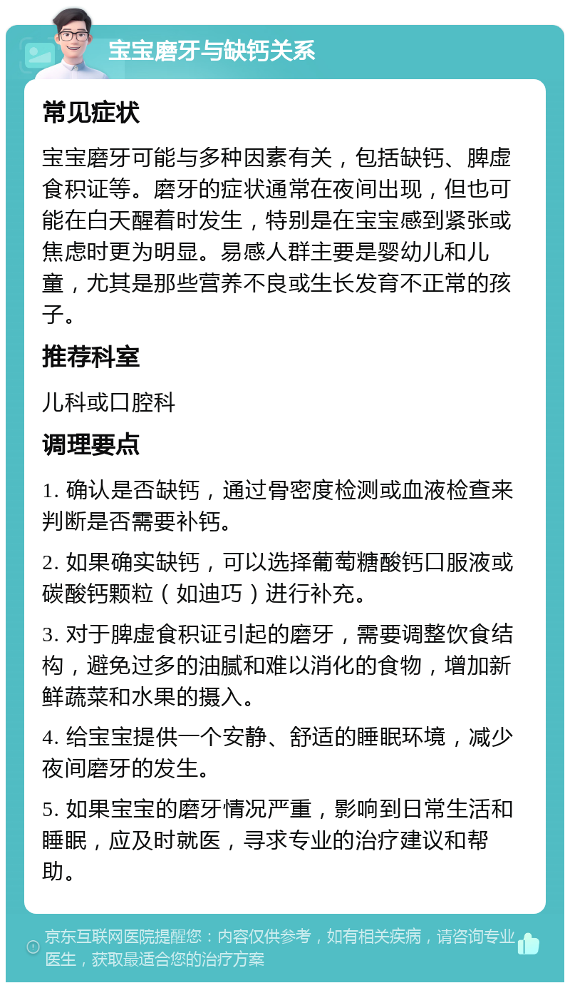 宝宝磨牙与缺钙关系 常见症状 宝宝磨牙可能与多种因素有关，包括缺钙、脾虚食积证等。磨牙的症状通常在夜间出现，但也可能在白天醒着时发生，特别是在宝宝感到紧张或焦虑时更为明显。易感人群主要是婴幼儿和儿童，尤其是那些营养不良或生长发育不正常的孩子。 推荐科室 儿科或口腔科 调理要点 1. 确认是否缺钙，通过骨密度检测或血液检查来判断是否需要补钙。 2. 如果确实缺钙，可以选择葡萄糖酸钙口服液或碳酸钙颗粒（如迪巧）进行补充。 3. 对于脾虚食积证引起的磨牙，需要调整饮食结构，避免过多的油腻和难以消化的食物，增加新鲜蔬菜和水果的摄入。 4. 给宝宝提供一个安静、舒适的睡眠环境，减少夜间磨牙的发生。 5. 如果宝宝的磨牙情况严重，影响到日常生活和睡眠，应及时就医，寻求专业的治疗建议和帮助。