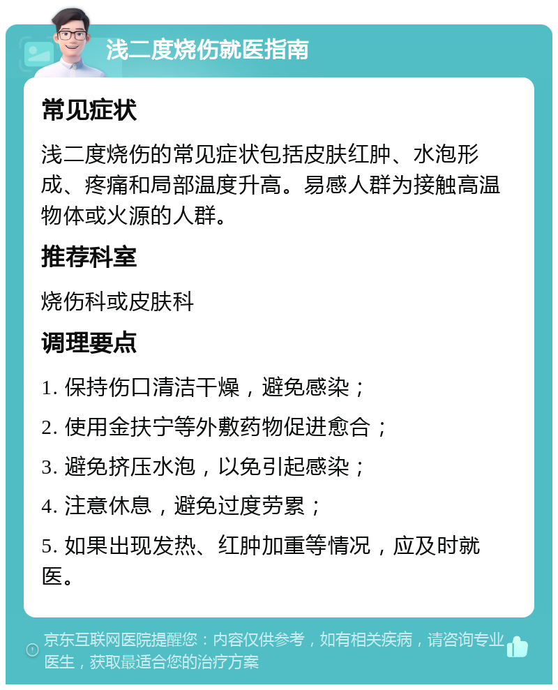 浅二度烧伤就医指南 常见症状 浅二度烧伤的常见症状包括皮肤红肿、水泡形成、疼痛和局部温度升高。易感人群为接触高温物体或火源的人群。 推荐科室 烧伤科或皮肤科 调理要点 1. 保持伤口清洁干燥，避免感染； 2. 使用金扶宁等外敷药物促进愈合； 3. 避免挤压水泡，以免引起感染； 4. 注意休息，避免过度劳累； 5. 如果出现发热、红肿加重等情况，应及时就医。