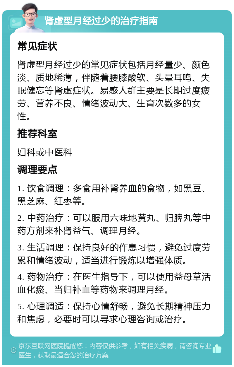 肾虚型月经过少的治疗指南 常见症状 肾虚型月经过少的常见症状包括月经量少、颜色淡、质地稀薄，伴随着腰膝酸软、头晕耳鸣、失眠健忘等肾虚症状。易感人群主要是长期过度疲劳、营养不良、情绪波动大、生育次数多的女性。 推荐科室 妇科或中医科 调理要点 1. 饮食调理：多食用补肾养血的食物，如黑豆、黑芝麻、红枣等。 2. 中药治疗：可以服用六味地黄丸、归脾丸等中药方剂来补肾益气、调理月经。 3. 生活调理：保持良好的作息习惯，避免过度劳累和情绪波动，适当进行锻炼以增强体质。 4. 药物治疗：在医生指导下，可以使用益母草活血化瘀、当归补血等药物来调理月经。 5. 心理调适：保持心情舒畅，避免长期精神压力和焦虑，必要时可以寻求心理咨询或治疗。