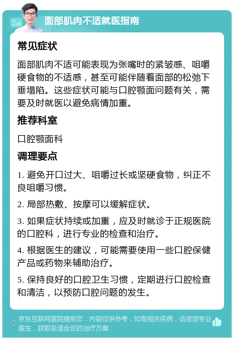 面部肌肉不适就医指南 常见症状 面部肌肉不适可能表现为张嘴时的紧皱感、咀嚼硬食物的不适感，甚至可能伴随着面部的松弛下垂塌陷。这些症状可能与口腔颚面问题有关，需要及时就医以避免病情加重。 推荐科室 口腔颚面科 调理要点 1. 避免开口过大、咀嚼过长或坚硬食物，纠正不良咀嚼习惯。 2. 局部热敷、按摩可以缓解症状。 3. 如果症状持续或加重，应及时就诊于正规医院的口腔科，进行专业的检查和治疗。 4. 根据医生的建议，可能需要使用一些口腔保健产品或药物来辅助治疗。 5. 保持良好的口腔卫生习惯，定期进行口腔检查和清洁，以预防口腔问题的发生。