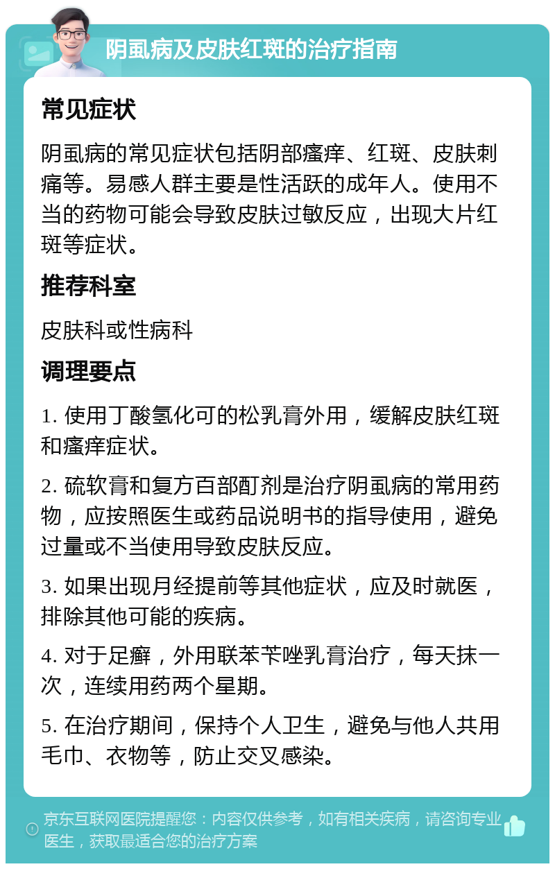 阴虱病及皮肤红斑的治疗指南 常见症状 阴虱病的常见症状包括阴部瘙痒、红斑、皮肤刺痛等。易感人群主要是性活跃的成年人。使用不当的药物可能会导致皮肤过敏反应，出现大片红斑等症状。 推荐科室 皮肤科或性病科 调理要点 1. 使用丁酸氢化可的松乳膏外用，缓解皮肤红斑和瘙痒症状。 2. 硫软膏和复方百部酊剂是治疗阴虱病的常用药物，应按照医生或药品说明书的指导使用，避免过量或不当使用导致皮肤反应。 3. 如果出现月经提前等其他症状，应及时就医，排除其他可能的疾病。 4. 对于足癣，外用联苯苄唑乳膏治疗，每天抹一次，连续用药两个星期。 5. 在治疗期间，保持个人卫生，避免与他人共用毛巾、衣物等，防止交叉感染。