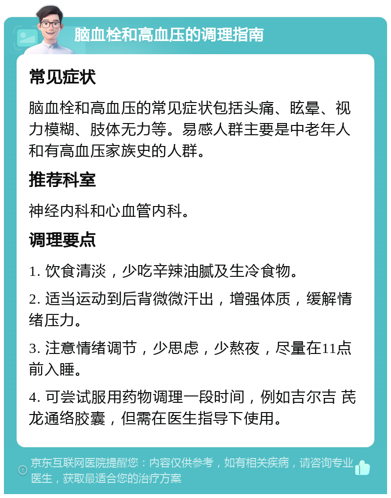 脑血栓和高血压的调理指南 常见症状 脑血栓和高血压的常见症状包括头痛、眩晕、视力模糊、肢体无力等。易感人群主要是中老年人和有高血压家族史的人群。 推荐科室 神经内科和心血管内科。 调理要点 1. 饮食清淡，少吃辛辣油腻及生冷食物。 2. 适当运动到后背微微汗出，增强体质，缓解情绪压力。 3. 注意情绪调节，少思虑，少熬夜，尽量在11点前入睡。 4. 可尝试服用药物调理一段时间，例如吉尔吉 芪龙通络胶囊，但需在医生指导下使用。